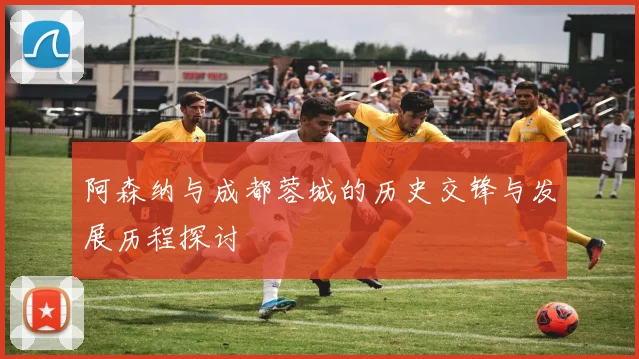 阿森纳与成都蓉城的历史交锋与发展历程探讨