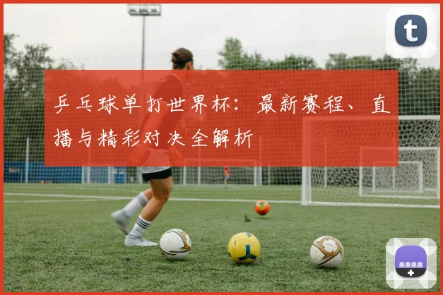 乒乓球单打世界杯：最新赛程、直播与精彩对决全解析